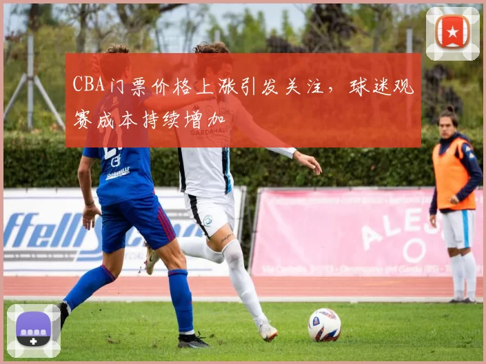 CBA门票价格上涨引发关注，球迷观赛成本持续增加
