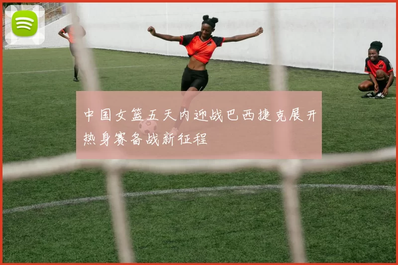 中国女篮五天内迎战巴西捷克展开热身赛备战新征程