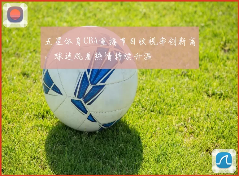 五星体育CBA重播节目收视率创新高，球迷观看热情持续升温