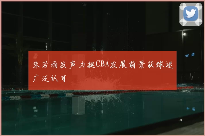 朱芳雨发声力挺CBA发展前景获球迷广泛认可
