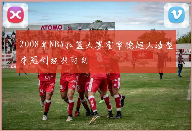 2008年NBA扣篮大赛霍华德超人造型夺冠创经典时刻