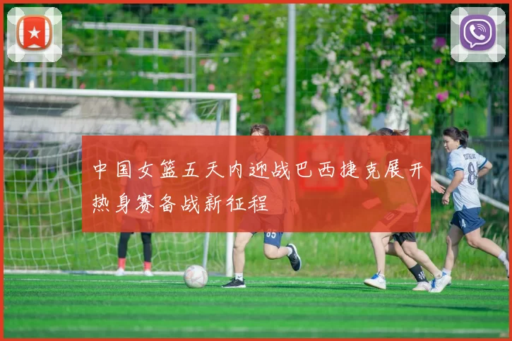 中国女篮五天内迎战巴西捷克展开热身赛备战新征程