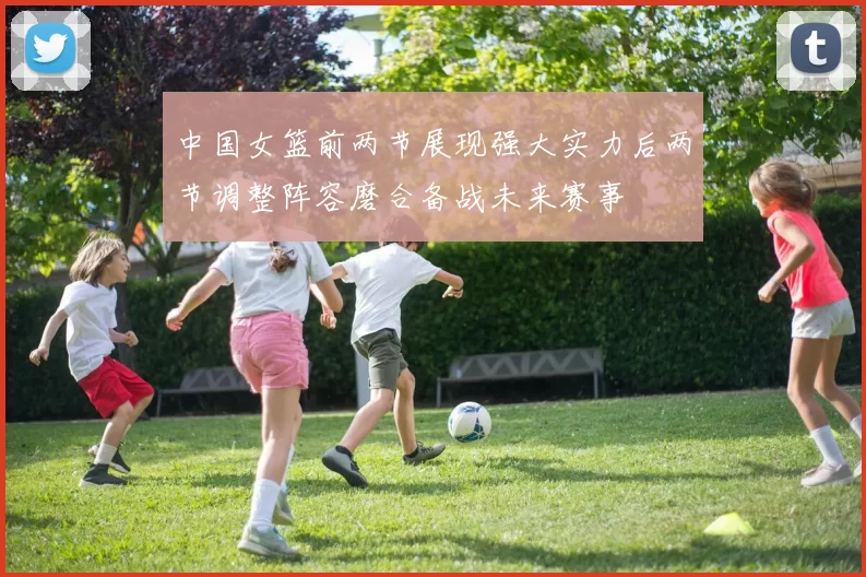 中国女篮前两节展现强大实力后两节调整阵容磨合备战未来赛事