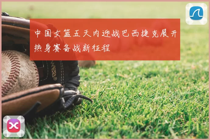 中国女篮五天内迎战巴西捷克展开热身赛备战新征程