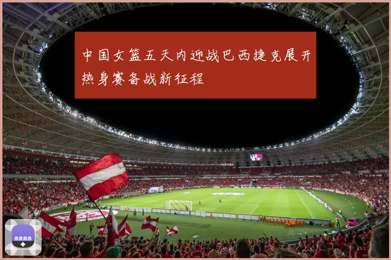 中国女篮五天内迎战巴西捷克展开热身赛备战新征程