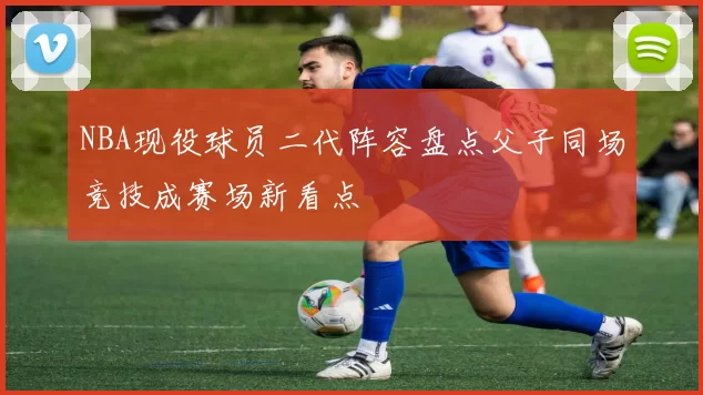 NBA现役球员二代阵容盘点父子同场竞技成赛场新看点
