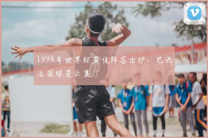 1998年世界杯最佳阵容出炉，巴西法国球星云集