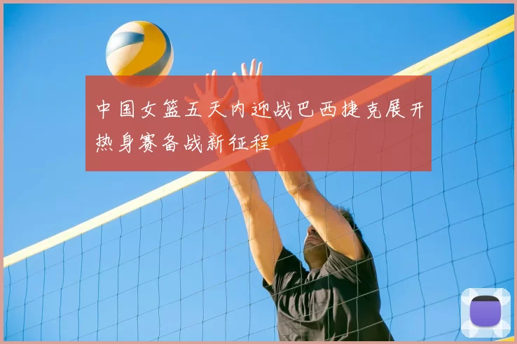 中国女篮五天内迎战巴西捷克展开热身赛备战新征程