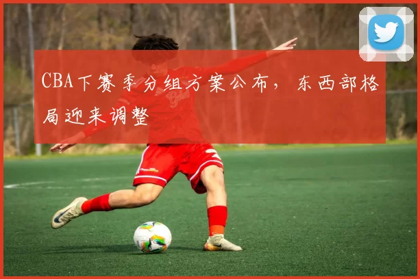 CBA下赛季分组方案公布，东西部格局迎来调整
