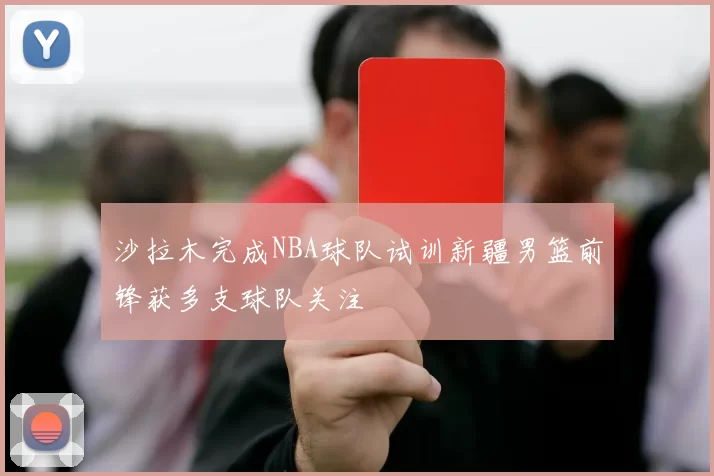 沙拉木完成NBA球队试训新疆男篮前锋获多支球队关注