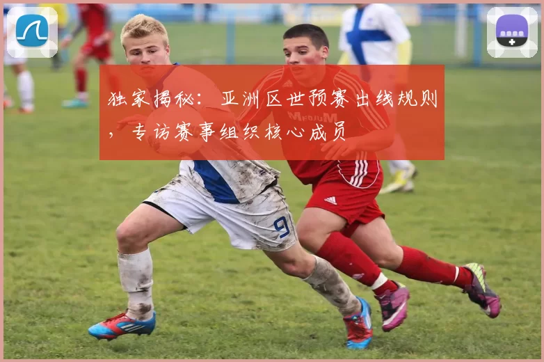 独家揭秘：亚洲区世预赛出线规则，专访赛事组织核心成员