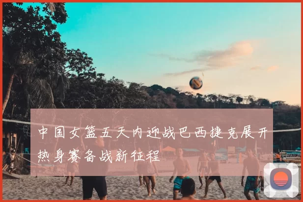 中国女篮五天内迎战巴西捷克展开热身赛备战新征程
