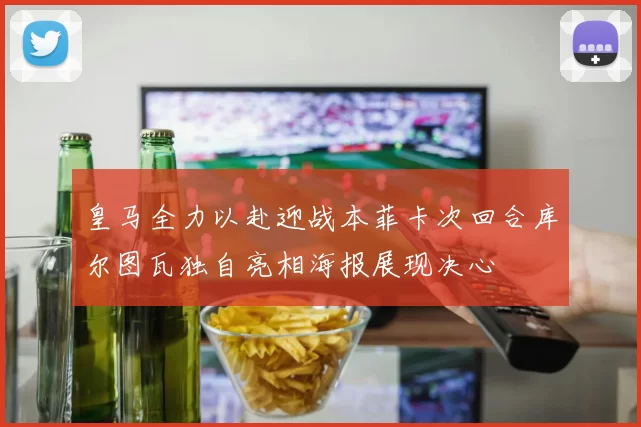皇马全力以赴迎战本菲卡次回合库尔图瓦独自亮相海报展现决心