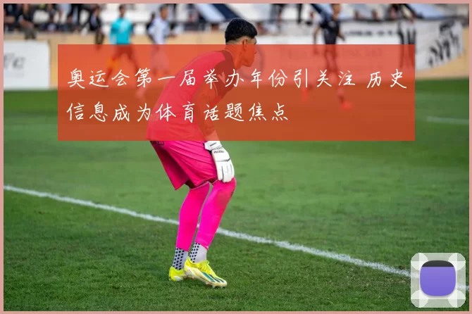 奥运会第一届举办年份引关注 历史信息成为体育话题焦点