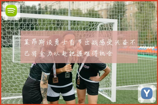 莱昂斯谈勇士首节出战感受兴奋不已将全力以赴把握难得机会