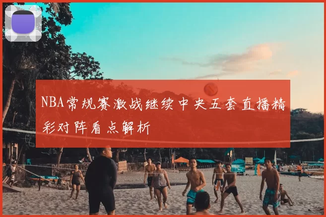 NBA常规赛激战继续中央五套直播精彩对阵看点解析