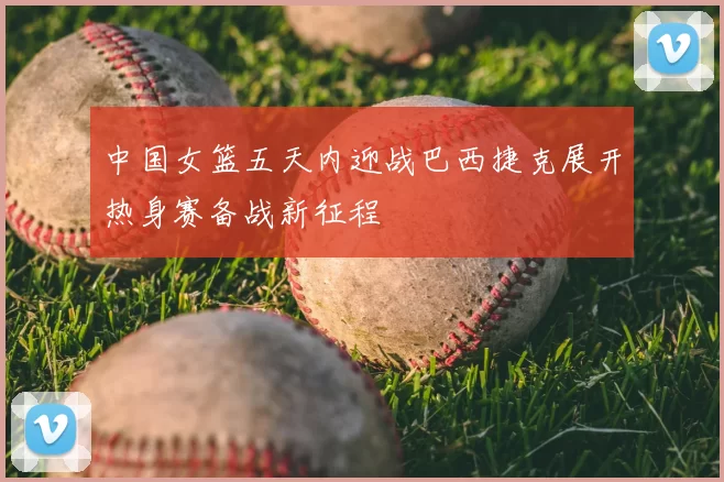 中国女篮五天内迎战巴西捷克展开热身赛备战新征程