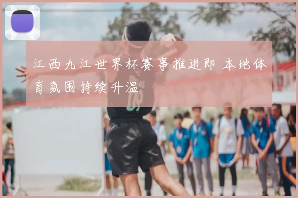 江西九江世界杯赛事推进即 本地体育氛围持续升温