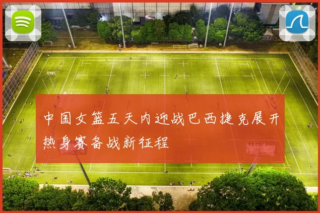 中国女篮五天内迎战巴西捷克展开热身赛备战新征程