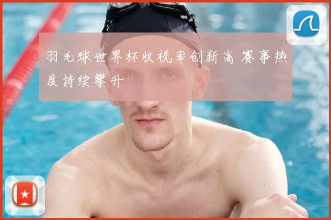 羽毛球世界杯收视率创新高 赛事热度持续攀升