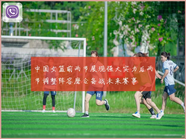 中国女篮前两节展现强大实力后两节调整阵容磨合备战未来赛事