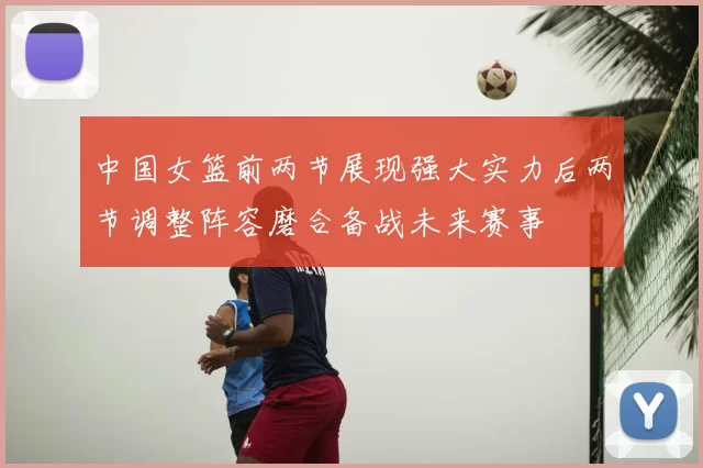 中国女篮前两节展现强大实力后两节调整阵容磨合备战未来赛事
