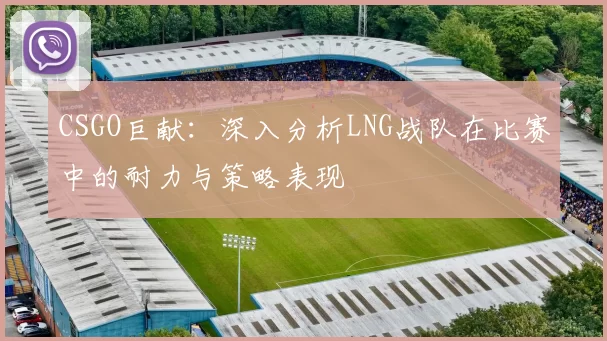CSGO巨献：深入分析LNG战队在比赛中的耐力与策略表现