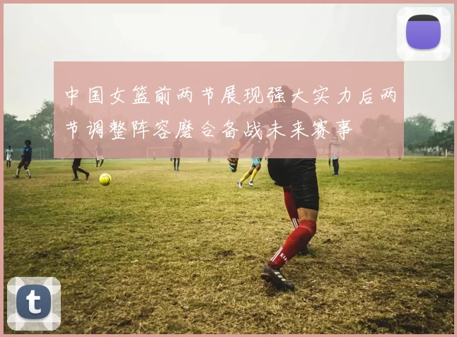 中国女篮前两节展现强大实力后两节调整阵容磨合备战未来赛事