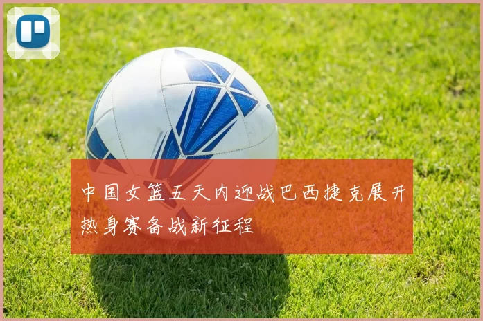 中国女篮五天内迎战巴西捷克展开热身赛备战新征程