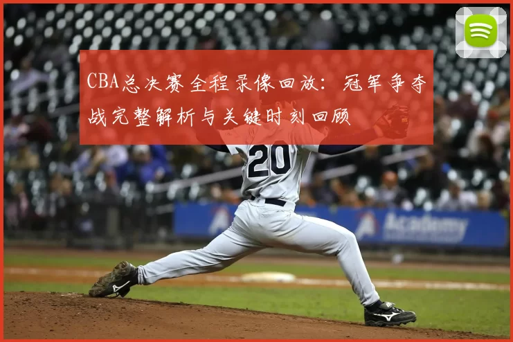 CBA总决赛全程录像回放：冠军争夺战完整解析与关键时刻回顾