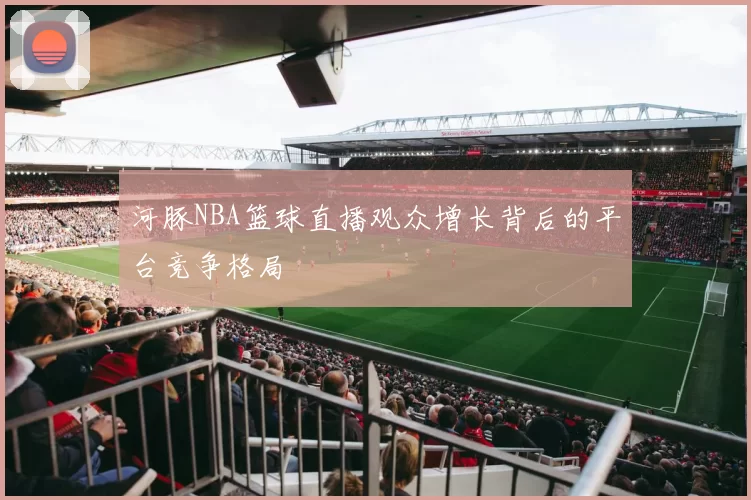 河豚NBA篮球直播观众增长背后的平台竞争格局