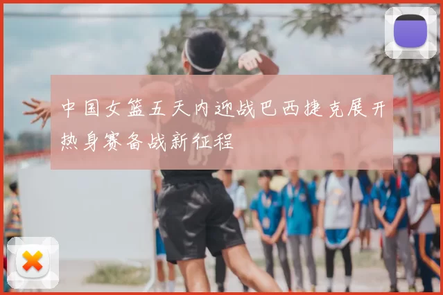 中国女篮五天内迎战巴西捷克展开热身赛备战新征程