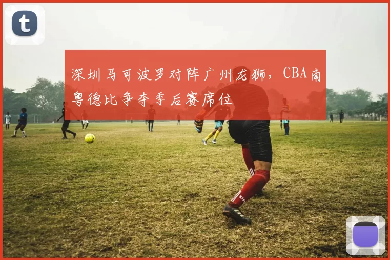 深圳马可波罗对阵广州龙狮，CBA南粤德比争夺季后赛席位