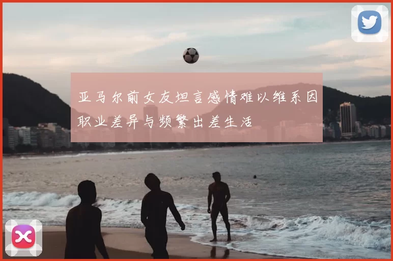 亚马尔前女友坦言感情难以维系因职业差异与频繁出差生活