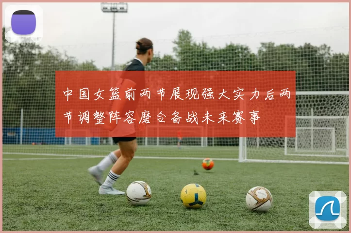 中国女篮前两节展现强大实力后两节调整阵容磨合备战未来赛事