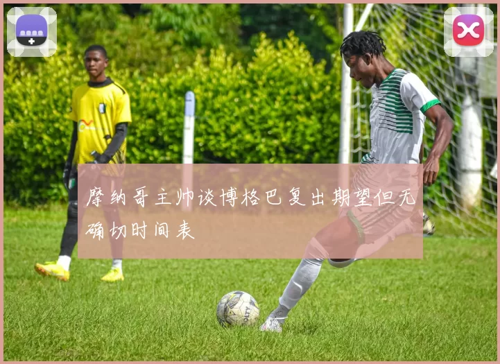 摩纳哥主帅谈博格巴复出期望但无确切时间表