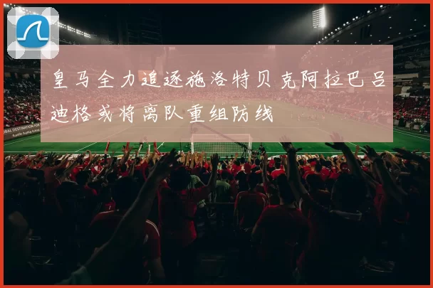 皇马全力追逐施洛特贝克阿拉巴吕迪格或将离队重组防线