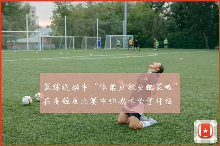 篮球运动中“体能分段分配策略”在高强度比赛中的战术价值评估