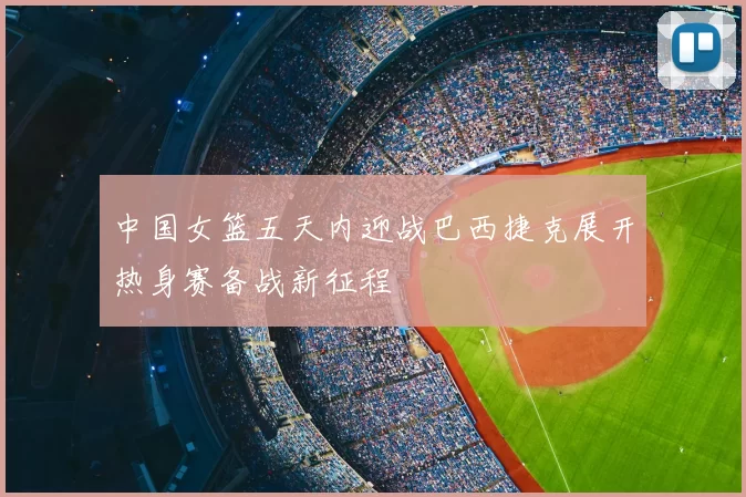 中国女篮五天内迎战巴西捷克展开热身赛备战新征程