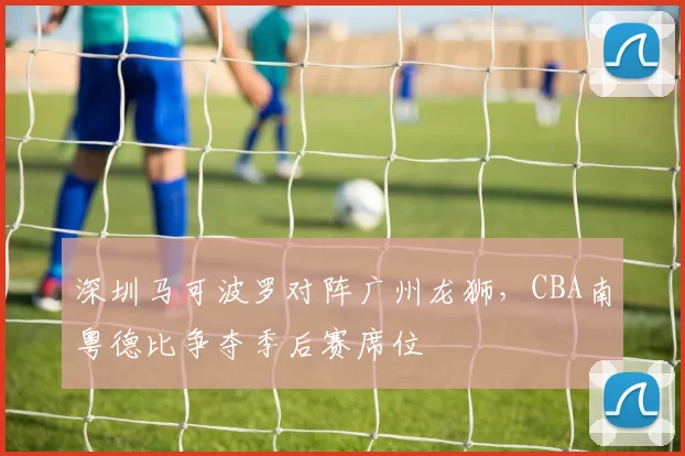 深圳马可波罗对阵广州龙狮，CBA南粤德比争夺季后赛席位