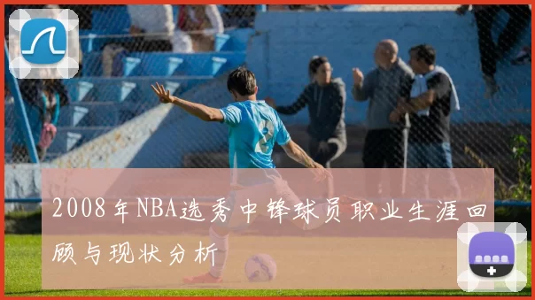 2008年NBA选秀中锋球员职业生涯回顾与现状分析