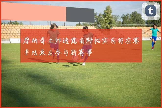 摩纳哥主帅透露南野拓实或将在赛季结束后参与新赛事