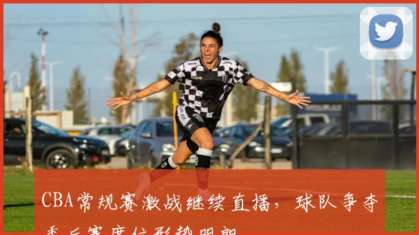 CBA常规赛激战继续直播，球队争夺季后赛席位形势明朗