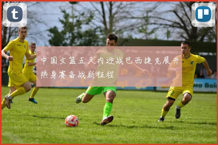 中国女篮五天内迎战巴西捷克展开热身赛备战新征程