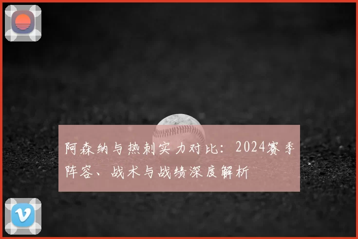 阿森纳与热刺实力对比：2024赛季阵容、战术与战绩深度解析