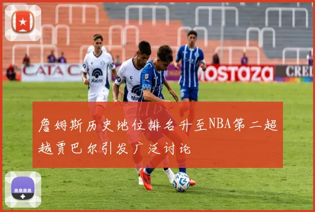 詹姆斯历史地位排名升至NBA第二超越贾巴尔引发广泛讨论