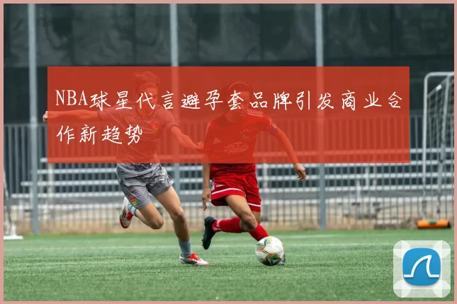 NBA球星代言避孕套品牌引发商业合作新趋势