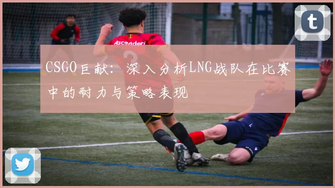 CSGO巨献：深入分析LNG战队在比赛中的耐力与策略表现