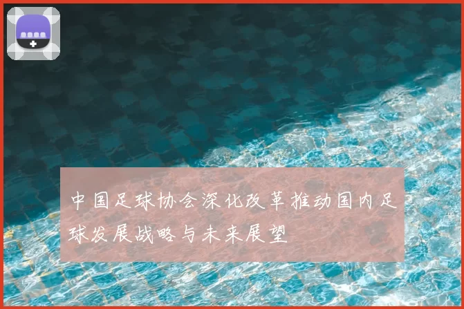中国足球协会深化改革推动国内足球发展战略与未来展望