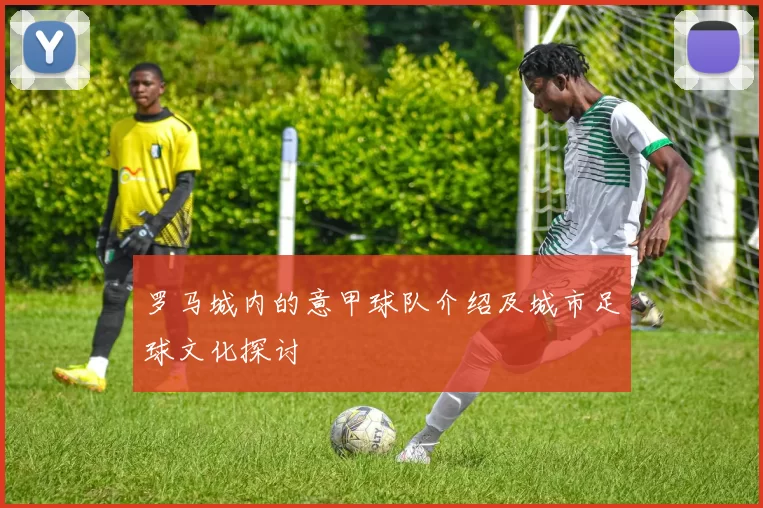 罗马城内的意甲球队介绍及城市足球文化探讨